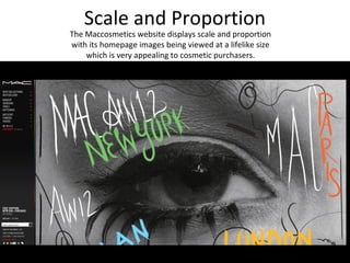 Scale and Proportion
The Maccosmetics website displays scale and proportion
with its homepage images being viewed at a lifelike size
    which is very appealing to cosmetic purchasers.
 