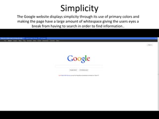 Simplicity
The Google website displays simplicity through its use of primary colors and
making the page have a large amount of whitespace giving the users eyes a
        break from having to search in order to find information..
 
