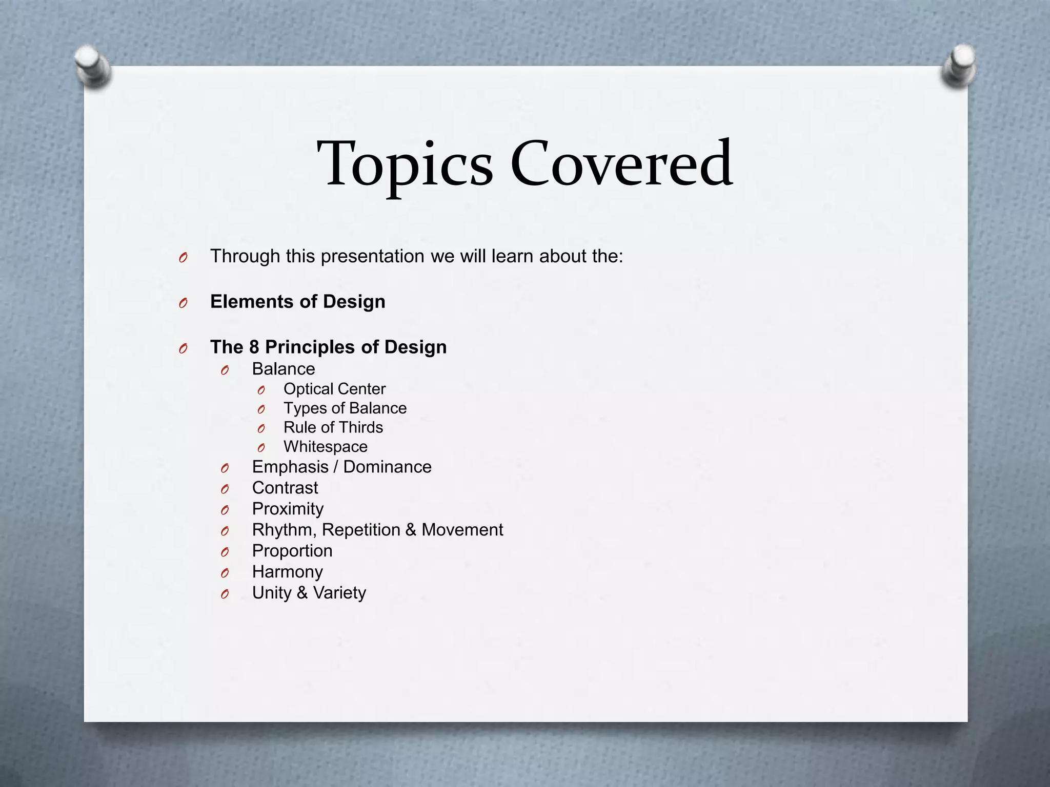 Topics Covered
O   Through this presentation we will learn about the:

O   Elements of Design

O   The 8 Principles of Design
     O   Balance
         O   Optical Center
         O   Types of Balance
         O   Rule of Thirds
         O   Whitespace
     O   Emphasis / Dominance
     O   Contrast
     O   Proximity
     O   Rhythm, Repetition & Movement
     O   Proportion
     O   Harmony
     O   Unity & Variety
 
