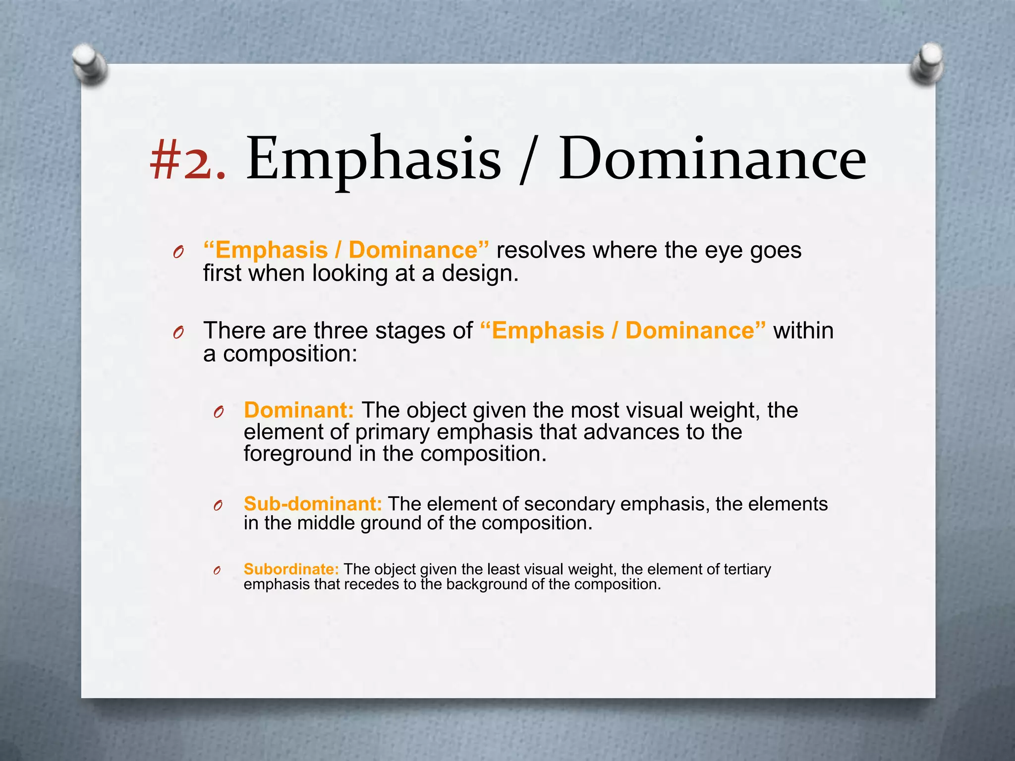 #2. Emphasis / Dominance
O “Emphasis / Dominance” resolves where the eye goes
  first when looking at a design.

O There are three stages of “Emphasis / Dominance” within
  a composition:

   O   Dominant: The object given the most visual weight, the
       element of primary emphasis that advances to the
       foreground in the composition.

   O   Sub-dominant: The element of secondary emphasis, the elements
       in the middle ground of the composition.

   O   Subordinate: The object given the least visual weight, the element of tertiary
       emphasis that recedes to the background of the composition.
 