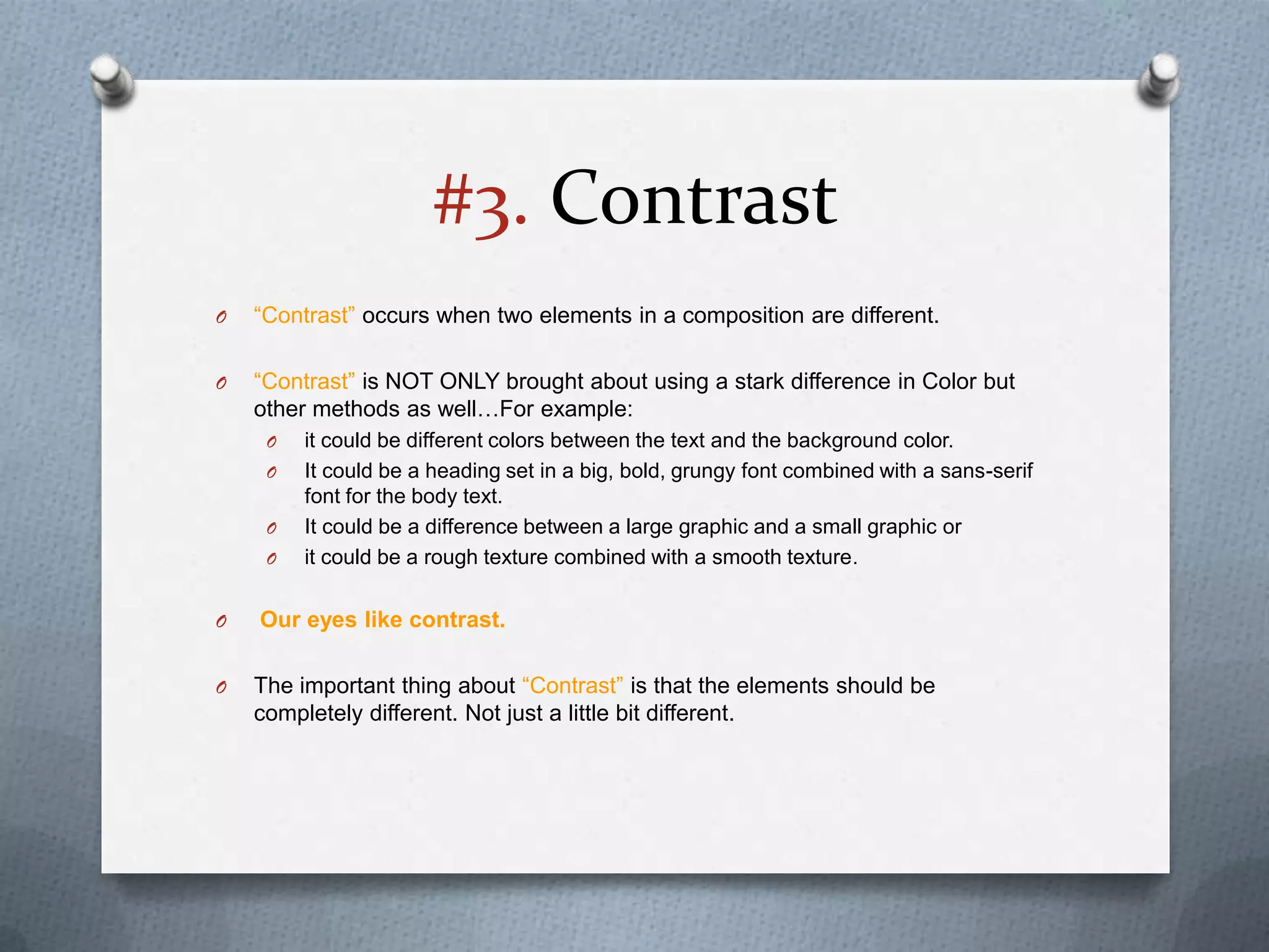 #3. Contrast
O   “Contrast” occurs when two elements in a composition are different.

O   “Contrast” is NOT ONLY brought about using a stark difference in Color but
    other methods as well…For example:
     O   it could be different colors between the text and the background color.
     O   It could be a heading set in a big, bold, grungy font combined with a sans-serif
         font for the body text.
     O   It could be a difference between a large graphic and a small graphic or
     O   it could be a rough texture combined with a smooth texture.

O   Our eyes like contrast.

O   The important thing about “Contrast” is that the elements should be
    completely different. Not just a little bit different.
 