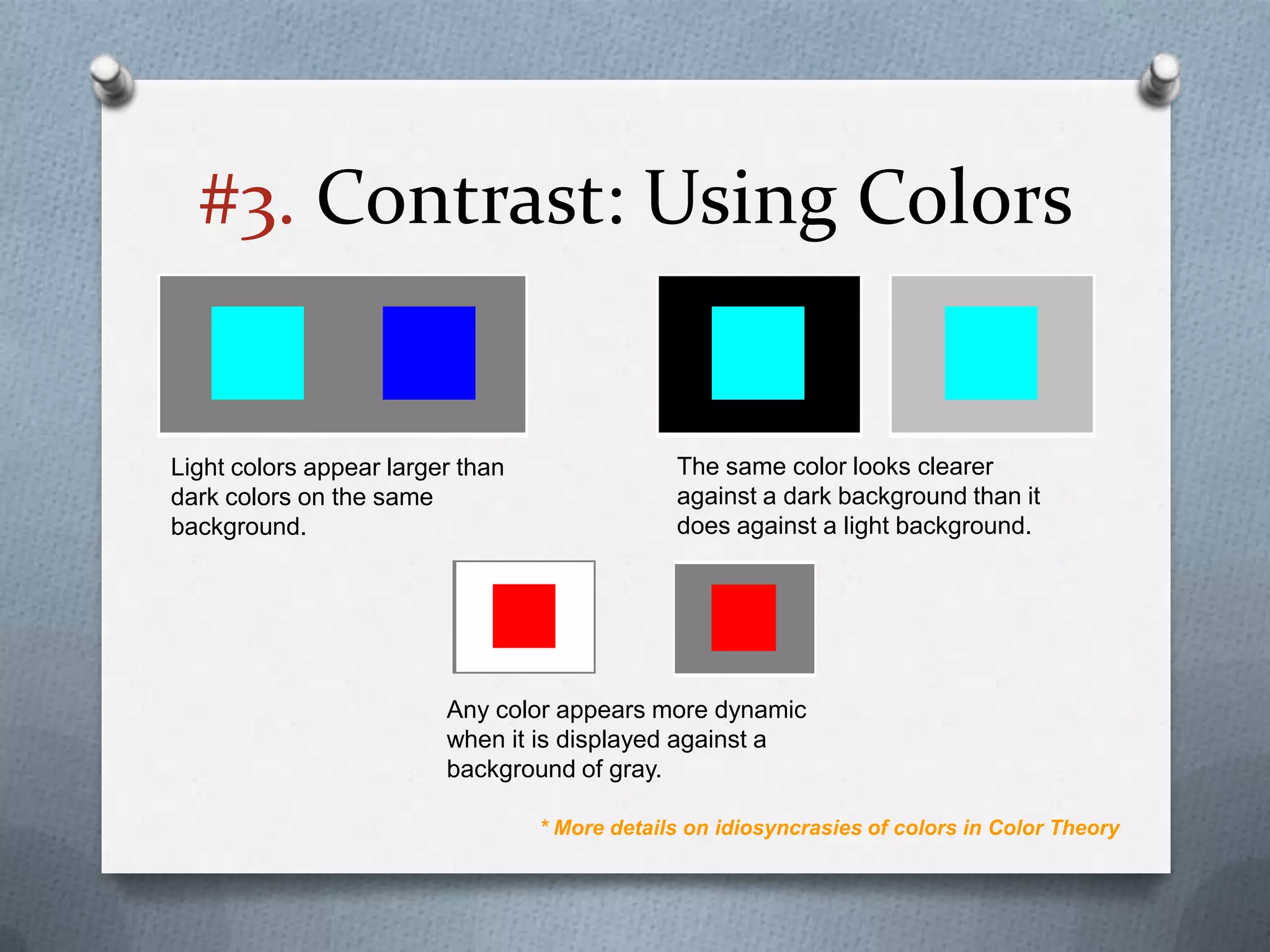 #3. Contrast: Using Colors


Light colors appear larger than                The same color looks clearer
dark colors on the same                        against a dark background than it
background.                                    does against a light background.




                         Any color appears more dynamic
                         when it is displayed against a
                         background of gray.

                                  * More details on idiosyncrasies of colors in Color Theory
 