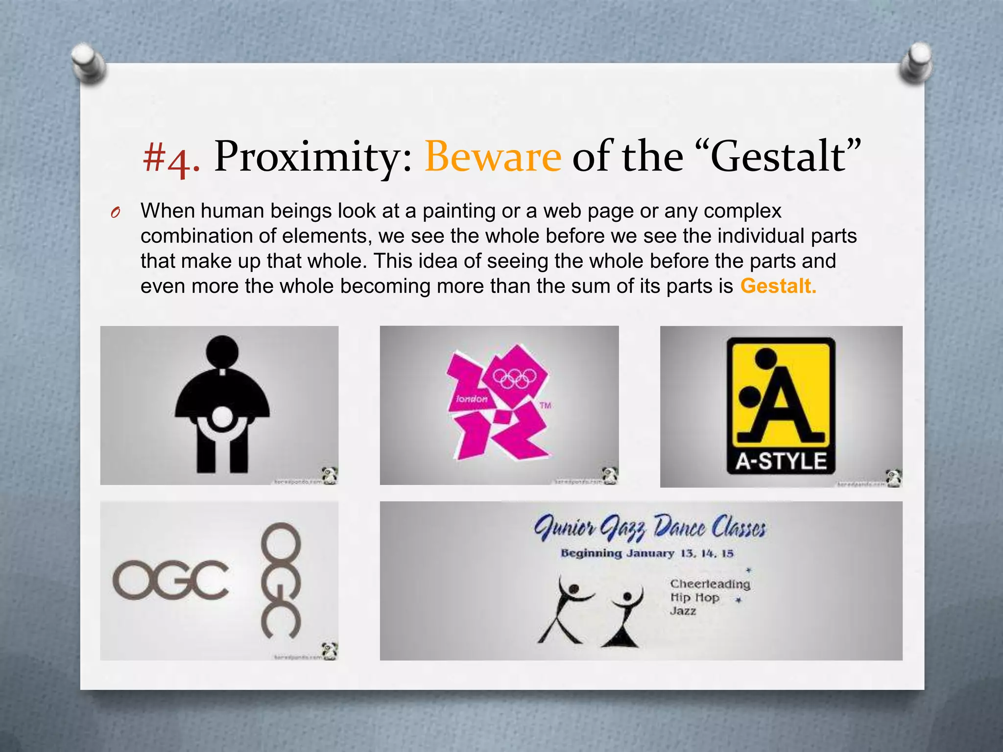 #4. Proximity: Beware of the “Gestalt”
O   When human beings look at a painting or a web page or any complex
    combination of elements, we see the whole before we see the individual parts
    that make up that whole. This idea of seeing the whole before the parts and
    even more the whole becoming more than the sum of its parts is Gestalt.
 