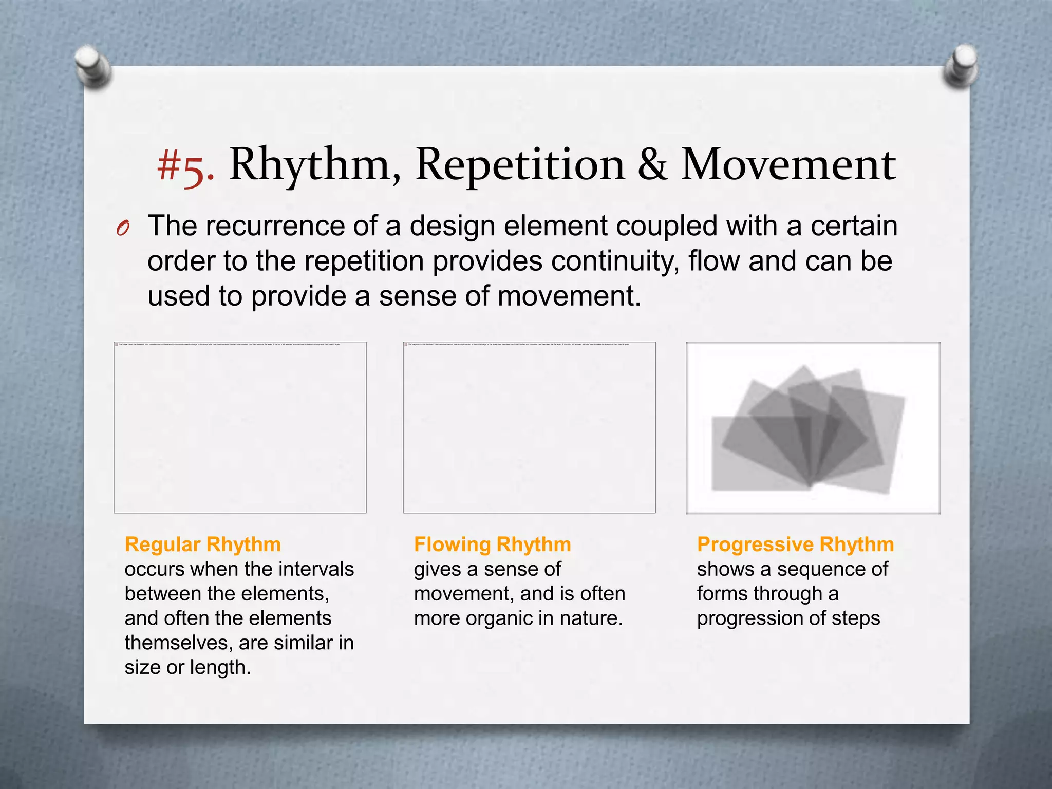 #5. Rhythm, Repetition & Movement
O The recurrence of a design element coupled with a certain
  order to the repetition provides continuity, flow and can be
  used to provide a sense of movement.




Regular Rhythm               Flowing Rhythm            Progressive Rhythm
occurs when the intervals    gives a sense of          shows a sequence of
between the elements,        movement, and is often    forms through a
and often the elements       more organic in nature.   progression of steps
themselves, are similar in
size or length.
 