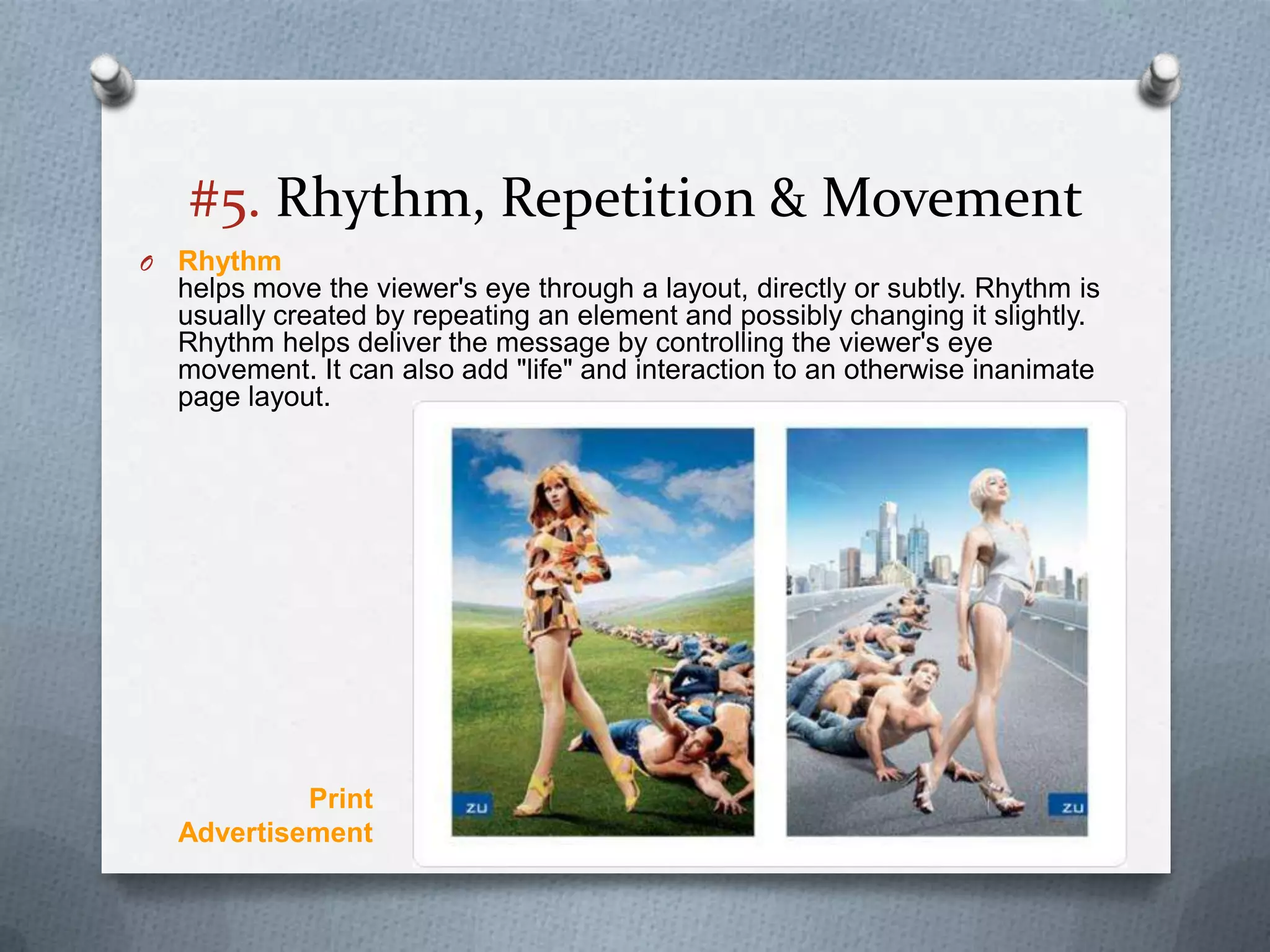 #5. Rhythm, Repetition & Movement
O   Rhythm
    helps move the viewer's eye through a layout, directly or subtly. Rhythm is
    usually created by repeating an element and possibly changing it slightly.
    Rhythm helps deliver the message by controlling the viewer's eye
    movement. It can also add "life" and interaction to an otherwise inanimate
    page layout.




             Print
    Advertisement
 