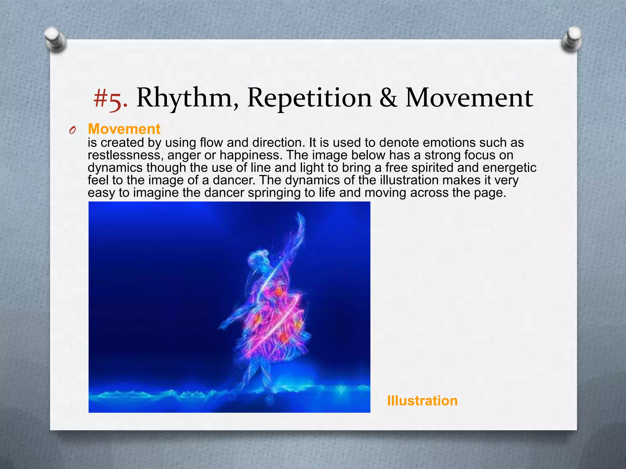#5. Rhythm, Repetition & Movement
O Movement
  is created by using flow and direction. It is used to denote emotions such as
  restlessness, anger or happiness. The image below has a strong focus on
  dynamics though the use of line and light to bring a free spirited and energetic
  feel to the image of a dancer. The dynamics of the illustration makes it very
  easy to imagine the dancer springing to life and moving across the page.




                                                       Illustration
 