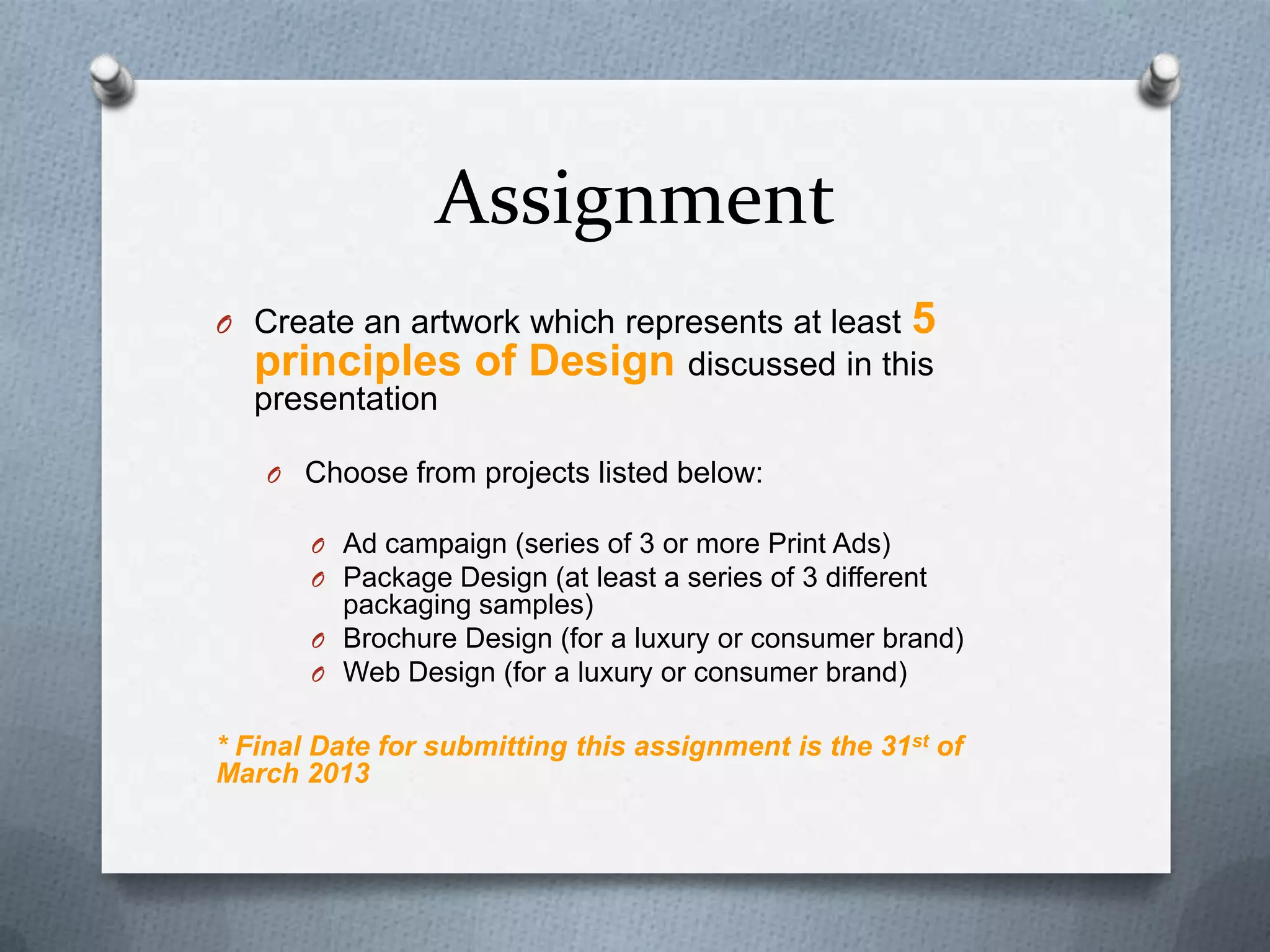 Assignment
O Create an artwork which represents at least          5
  principles of Design discussed in this
  presentation

   O Choose from projects listed below:

       O Ad campaign (series of 3 or more Print Ads)
       O Package Design (at least a series of 3 different
         packaging samples)
       O Brochure Design (for a luxury or consumer brand)
       O Web Design (for a luxury or consumer brand)


* Final Date for submitting this assignment is the 31st of
March 2013
 