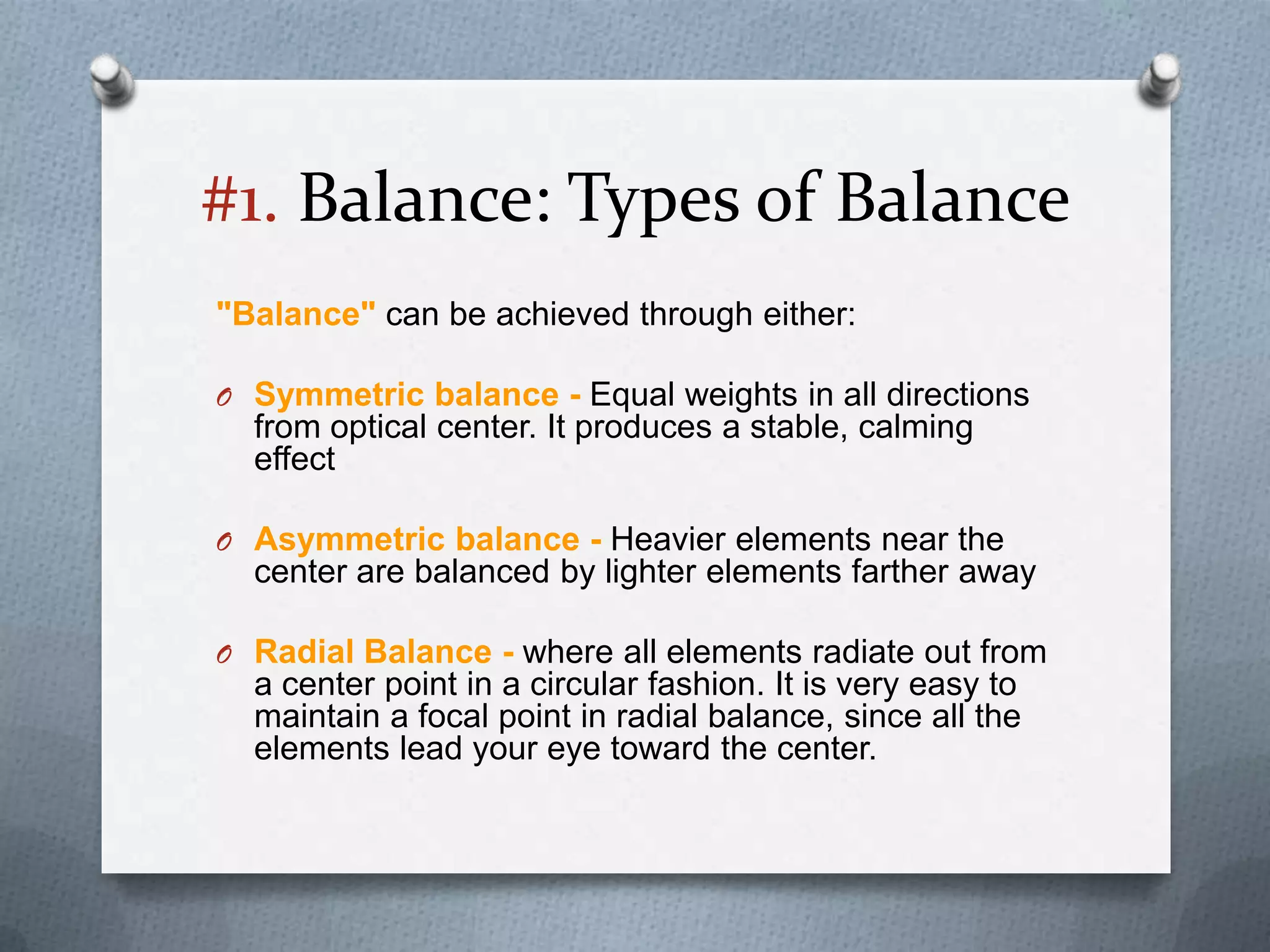 #1. Balance: Types of Balance
"Balance" can be achieved through either:

O Symmetric balance - Equal weights in all directions
  from optical center. It produces a stable, calming
  effect

O Asymmetric balance - Heavier elements near the
  center are balanced by lighter elements farther away

O Radial Balance - where all elements radiate out from
  a center point in a circular fashion. It is very easy to
  maintain a focal point in radial balance, since all the
  elements lead your eye toward the center.
 
