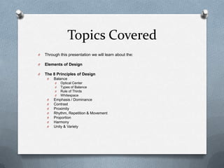 Topics Covered
O   Through this presentation we will learn about the:

O   Elements of Design

O   The 8 Principles of Design
     O   Balance
         O   Optical Center
         O   Types of Balance
         O   Rule of Thirds
         O   Whitespace
     O   Emphasis / Dominance
     O   Contrast
     O   Proximity
     O   Rhythm, Repetition & Movement
     O   Proportion
     O   Harmony
     O   Unity & Variety
 