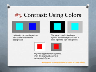 #3. Contrast: Using Colors


Light colors appear larger than                The same color looks clearer
dark colors on the same                        against a dark background than it
background.                                    does against a light background.




                         Any color appears more dynamic
                         when it is displayed against a
                         background of gray.

                                  * More details on idiosyncrasies of colors in Color Theory
 