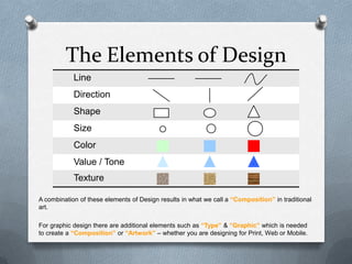 The Elements of Design
            Line
            Direction
            Shape
            Size
            Color
            Value / Tone
            Texture

A combination of these elements of Design results in what we call a “Composition” in traditional
art.

For graphic design there are additional elements such as “Type” & “Graphic” which is needed
to create a “Composition” or “Artwork” – whether you are designing for Print, Web or Mobile.
 