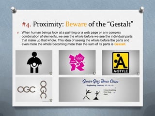 #4. Proximity: Beware of the “Gestalt”
O   When human beings look at a painting or a web page or any complex
    combination of elements, we see the whole before we see the individual parts
    that make up that whole. This idea of seeing the whole before the parts and
    even more the whole becoming more than the sum of its parts is Gestalt.
 