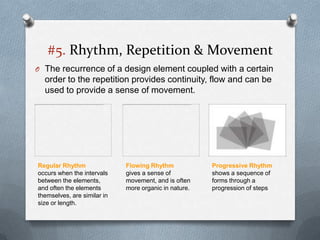 #5. Rhythm, Repetition & Movement
O The recurrence of a design element coupled with a certain
  order to the repetition provides continuity, flow and can be
  used to provide a sense of movement.




Regular Rhythm               Flowing Rhythm            Progressive Rhythm
occurs when the intervals    gives a sense of          shows a sequence of
between the elements,        movement, and is often    forms through a
and often the elements       more organic in nature.   progression of steps
themselves, are similar in
size or length.
 