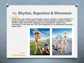 #5. Rhythm, Repetition & Movement
O   Rhythm
    helps move the viewer's eye through a layout, directly or subtly. Rhythm is
    usually created by repeating an element and possibly changing it slightly.
    Rhythm helps deliver the message by controlling the viewer's eye
    movement. It can also add "life" and interaction to an otherwise inanimate
    page layout.




             Print
    Advertisement
 