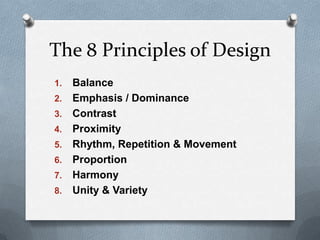 The 8 Principles of Design
1.   Balance
2.   Emphasis / Dominance
3.   Contrast
4.   Proximity
5.   Rhythm, Repetition & Movement
6.   Proportion
7.   Harmony
8.   Unity & Variety
 