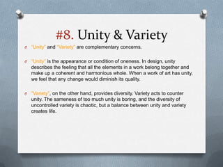 #8. Unity & Variety
O   “Unity” and “Variety” are complementary concerns.

O   “Unity” is the appearance or condition of oneness. In design, unity
    describes the feeling that all the elements in a work belong together and
    make up a coherent and harmonious whole. When a work of art has unity,
    we feel that any change would diminish its quality.

O   “Variety”, on the other hand, provides diversity. Variety acts to counter
    unity. The sameness of too much unity is boring, and the diversity of
    uncontrolled variety is chaotic, but a balance between unity and variety
    creates life.
 