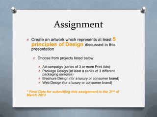 Assignment
O Create an artwork which represents at least          5
  principles of Design discussed in this
  presentation

   O Choose from projects listed below:

       O Ad campaign (series of 3 or more Print Ads)
       O Package Design (at least a series of 3 different
         packaging samples)
       O Brochure Design (for a luxury or consumer brand)
       O Web Design (for a luxury or consumer brand)


* Final Date for submitting this assignment is the 31st of
March 2013
 