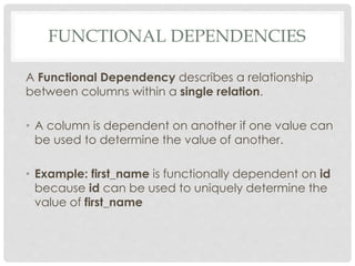 FUNCTIONAL DEPENDENCIES
A Functional Dependency describes a relationship
between columns within a single relation.
• A column is dependent on another if one value can
be used to determine the value of another.
• Example: first_name is functionally dependent on id
because id can be used to uniquely determine the
value of first_name
 