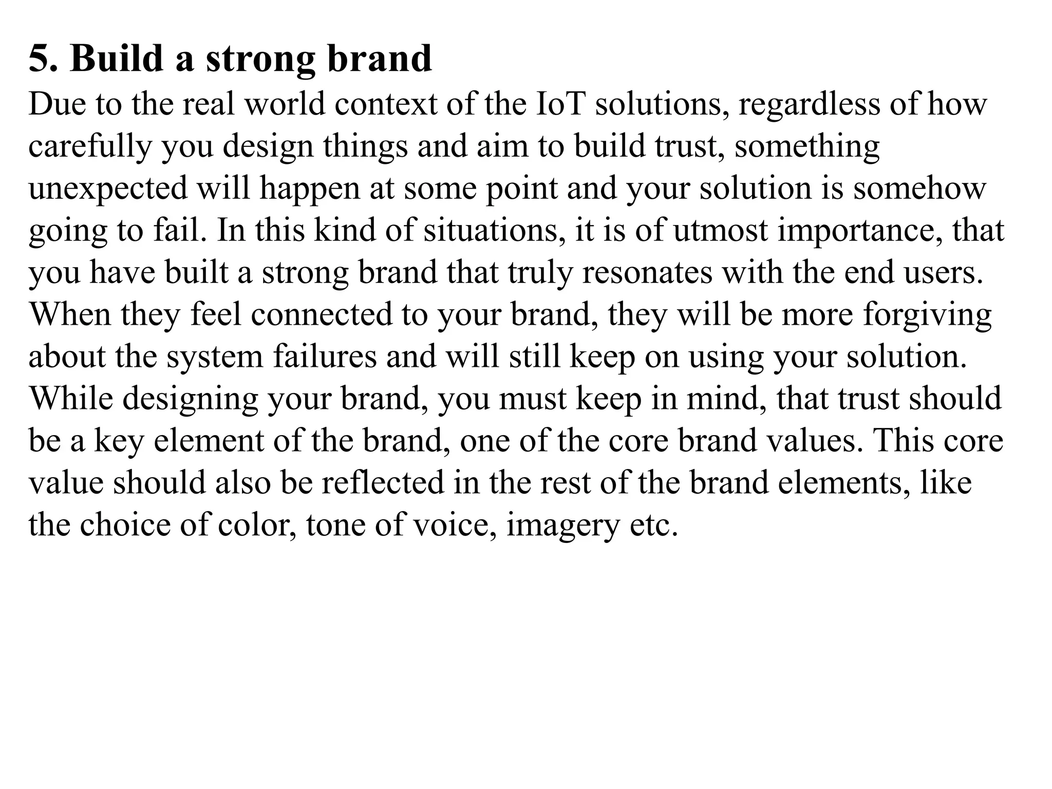 5. Build a strong brand
Due to the real world context of the IoT solutions, regardless of how
carefully you design things and aim to build trust, something
unexpected will happen at some point and your solution is somehow
going to fail. In this kind of situations, it is of utmost importance, that
you have built a strong brand that truly resonates with the end users.
When they feel connected to your brand, they will be more forgiving
about the system failures and will still keep on using your solution.
While designing your brand, you must keep in mind, that trust should
be a key element of the brand, one of the core brand values. This core
value should also be reflected in the rest of the brand elements, like
the choice of color, tone of voice, imagery etc.
 