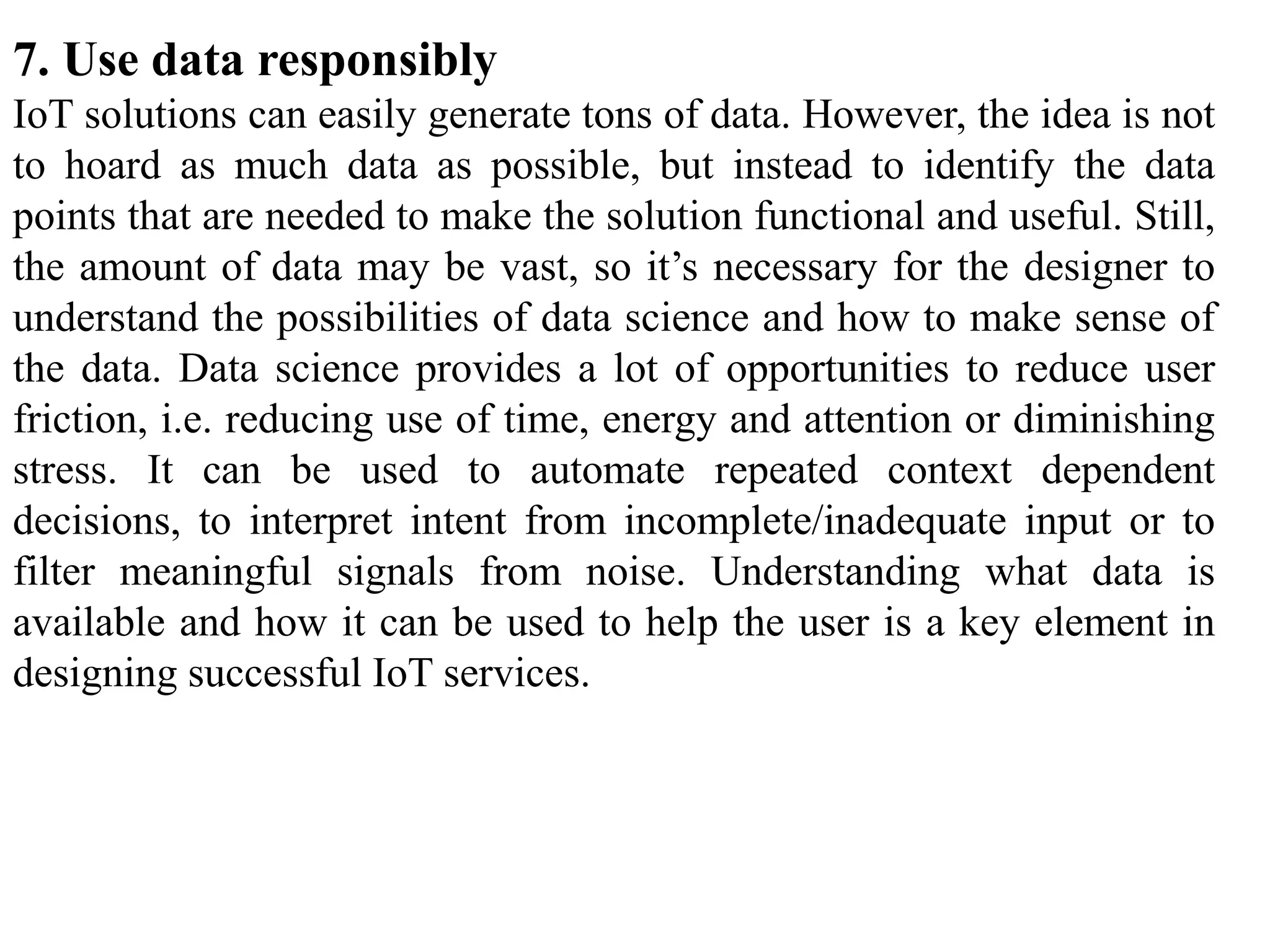 7. Use data responsibly
IoT solutions can easily generate tons of data. However, the idea is not
to hoard as much data as possible, but instead to identify the data
points that are needed to make the solution functional and useful. Still,
the amount of data may be vast, so it’s necessary for the designer to
understand the possibilities of data science and how to make sense of
the data. Data science provides a lot of opportunities to reduce user
friction, i.e. reducing use of time, energy and attention or diminishing
stress. It can be used to automate repeated context dependent
decisions, to interpret intent from incomplete/inadequate input or to
filter meaningful signals from noise. Understanding what data is
available and how it can be used to help the user is a key element in
designing successful IoT services.
 