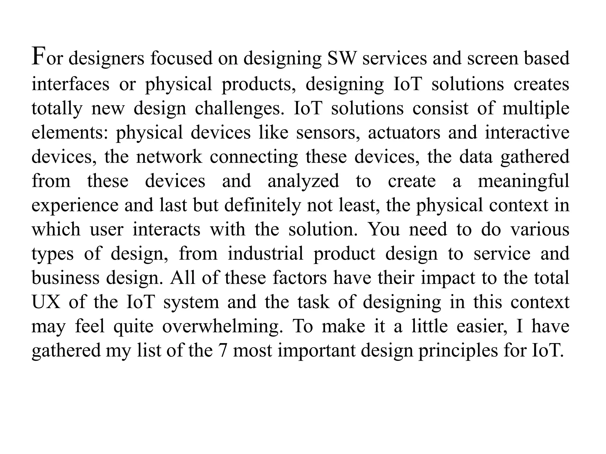 For designers focused on designing SW services and screen based
interfaces or physical products, designing IoT solutions creates
totally new design challenges. IoT solutions consist of multiple
elements: physical devices like sensors, actuators and interactive
devices, the network connecting these devices, the data gathered
from these devices and analyzed to create a meaningful
experience and last but definitely not least, the physical context in
which user interacts with the solution. You need to do various
types of design, from industrial product design to service and
business design. All of these factors have their impact to the total
UX of the IoT system and the task of designing in this context
may feel quite overwhelming. To make it a little easier, I have
gathered my list of the 7 most important design principles for IoT.
 