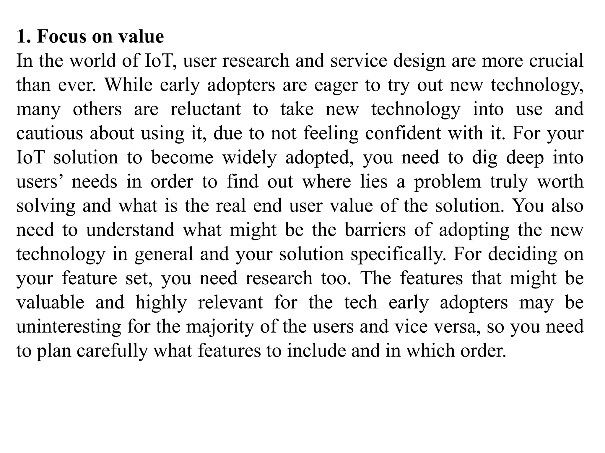 1. Focus on value
In the world of IoT, user research and service design are more crucial
than ever. While early adopters are eager to try out new technology,
many others are reluctant to take new technology into use and
cautious about using it, due to not feeling confident with it. For your
IoT solution to become widely adopted, you need to dig deep into
users’ needs in order to find out where lies a problem truly worth
solving and what is the real end user value of the solution. You also
need to understand what might be the barriers of adopting the new
technology in general and your solution specifically. For deciding on
your feature set, you need research too. The features that might be
valuable and highly relevant for the tech early adopters may be
uninteresting for the majority of the users and vice versa, so you need
to plan carefully what features to include and in which order.
 