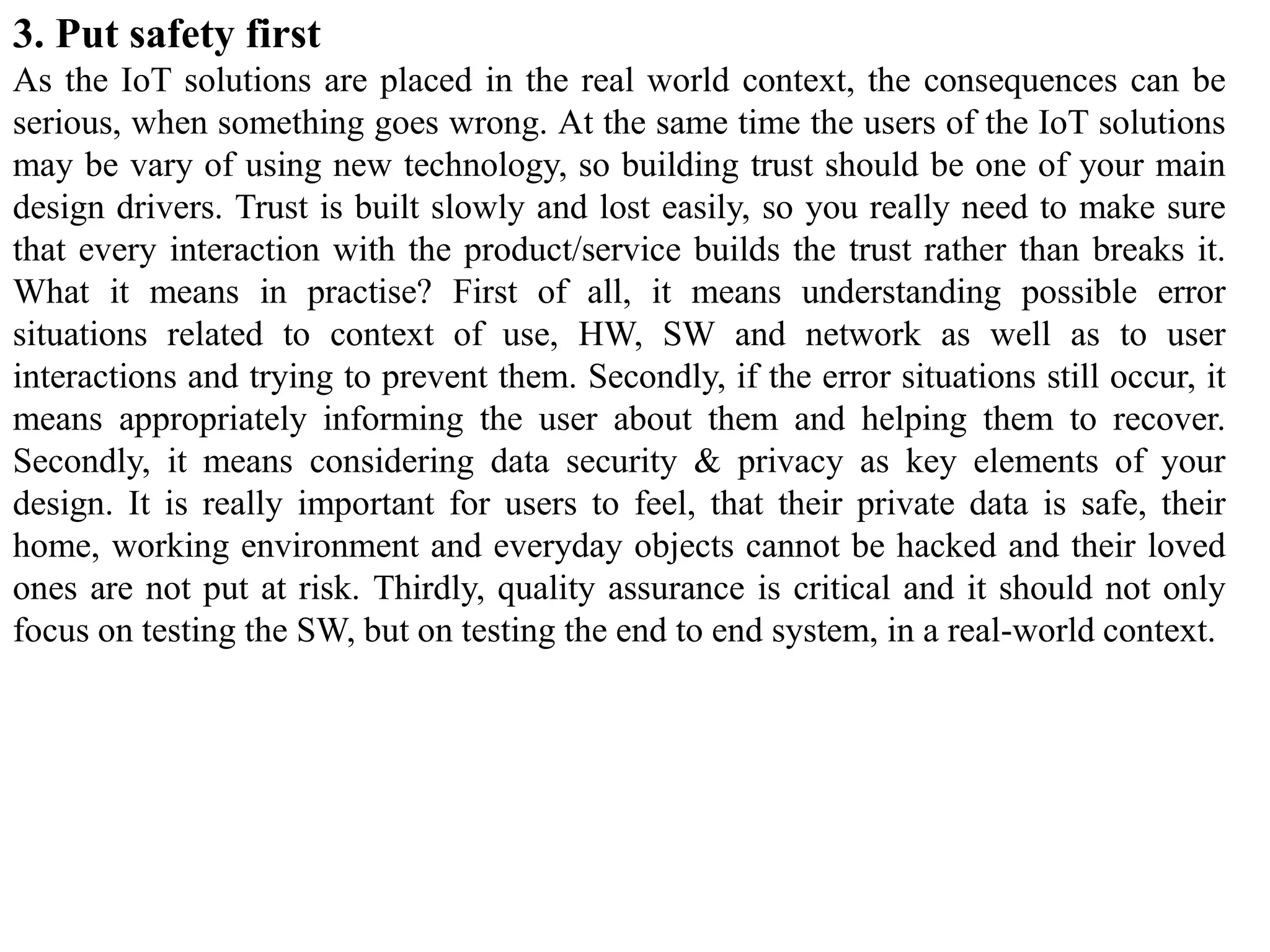 3. Put safety first
As the IoT solutions are placed in the real world context, the consequences can be
serious, when something goes wrong. At the same time the users of the IoT solutions
may be vary of using new technology, so building trust should be one of your main
design drivers. Trust is built slowly and lost easily, so you really need to make sure
that every interaction with the product/service builds the trust rather than breaks it.
What it means in practise? First of all, it means understanding possible error
situations related to context of use, HW, SW and network as well as to user
interactions and trying to prevent them. Secondly, if the error situations still occur, it
means appropriately informing the user about them and helping them to recover.
Secondly, it means considering data security & privacy as key elements of your
design. It is really important for users to feel, that their private data is safe, their
home, working environment and everyday objects cannot be hacked and their loved
ones are not put at risk. Thirdly, quality assurance is critical and it should not only
focus on testing the SW, but on testing the end to end system, in a real-world context.
 