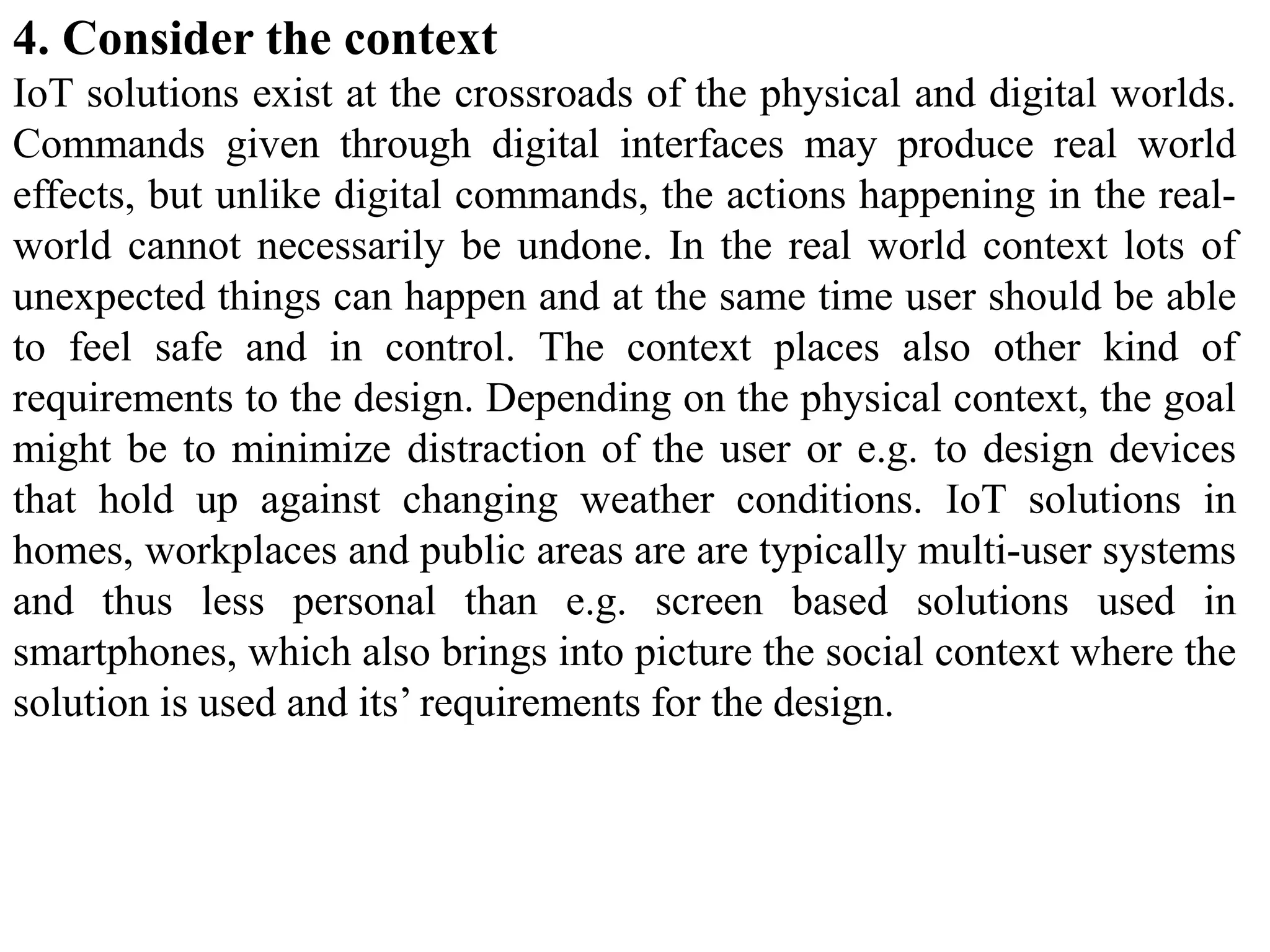 4. Consider the context
IoT solutions exist at the crossroads of the physical and digital worlds.
Commands given through digital interfaces may produce real world
effects, but unlike digital commands, the actions happening in the real-
world cannot necessarily be undone. In the real world context lots of
unexpected things can happen and at the same time user should be able
to feel safe and in control. The context places also other kind of
requirements to the design. Depending on the physical context, the goal
might be to minimize distraction of the user or e.g. to design devices
that hold up against changing weather conditions. IoT solutions in
homes, workplaces and public areas are are typically multi-user systems
and thus less personal than e.g. screen based solutions used in
smartphones, which also brings into picture the social context where the
solution is used and its’ requirements for the design.
 