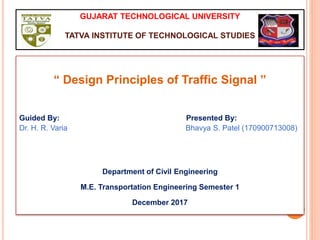 GUJARAT TECHNOLOGICAL UNIVERSITY
TATVA INSTITUTE OF TECHNOLOGICAL STUDIES
“ Design Principles of Traffic Signal ”
Guided By: Presented By:
Dr. H. R. Varia Bhavya S. Patel (170900713008)
Department of Civil Engineering
M.E. Transportation Engineering Semester 1
December 2017
 