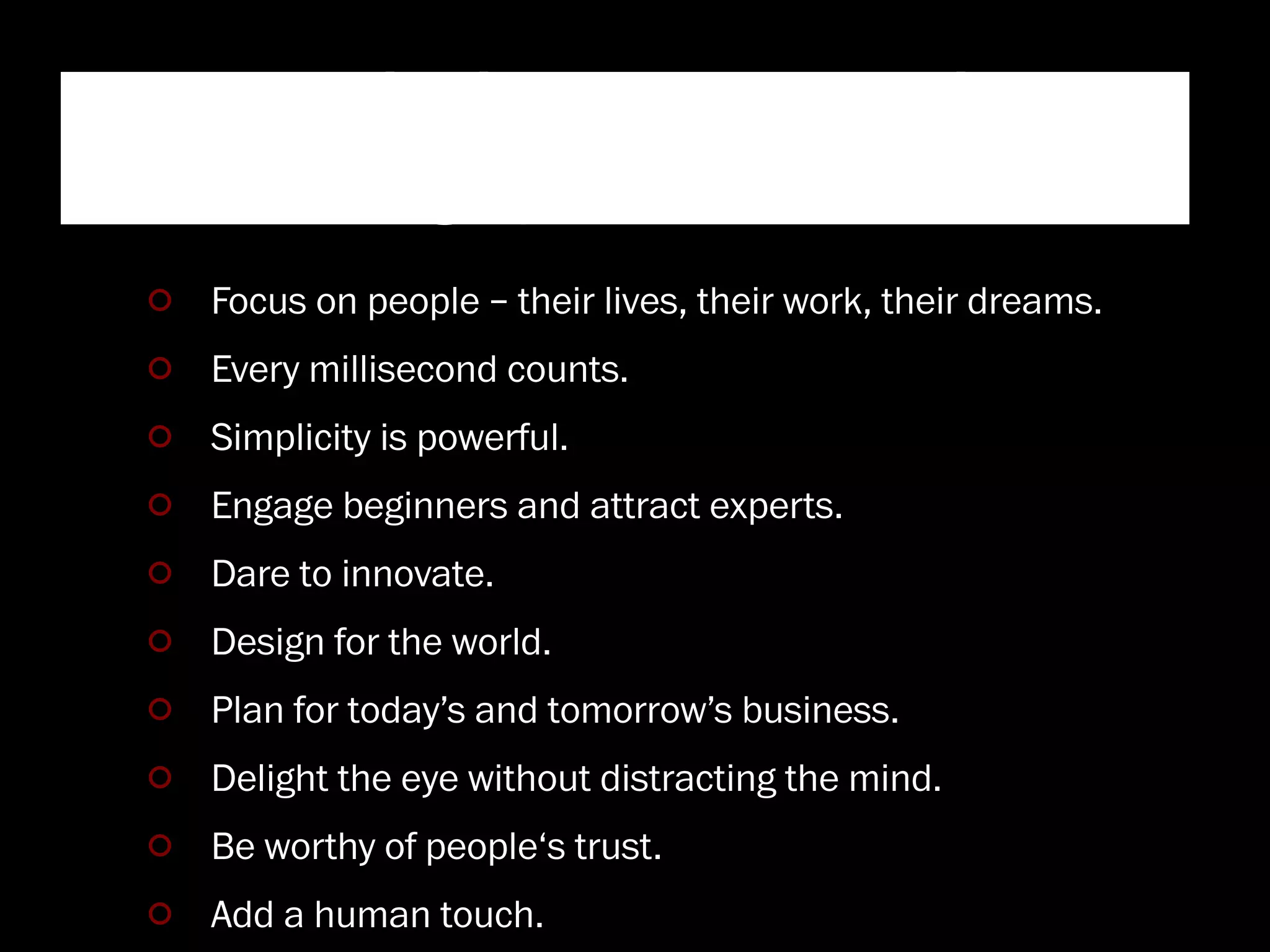 “Ten principles that contribute
to a Googley user experience”
 Focus on people – their lives, their work, their dreams.
 Every millisecond counts.
 Simplicity is powerful.
 Engage beginners and attract experts.
 Dare to innovate.
 Design for the world.
 Plan for today’s and tomorrow’s business.
 Delight the eye without distracting the mind.
 Be worthy of people‘s trust.
 Add a human touch.
 