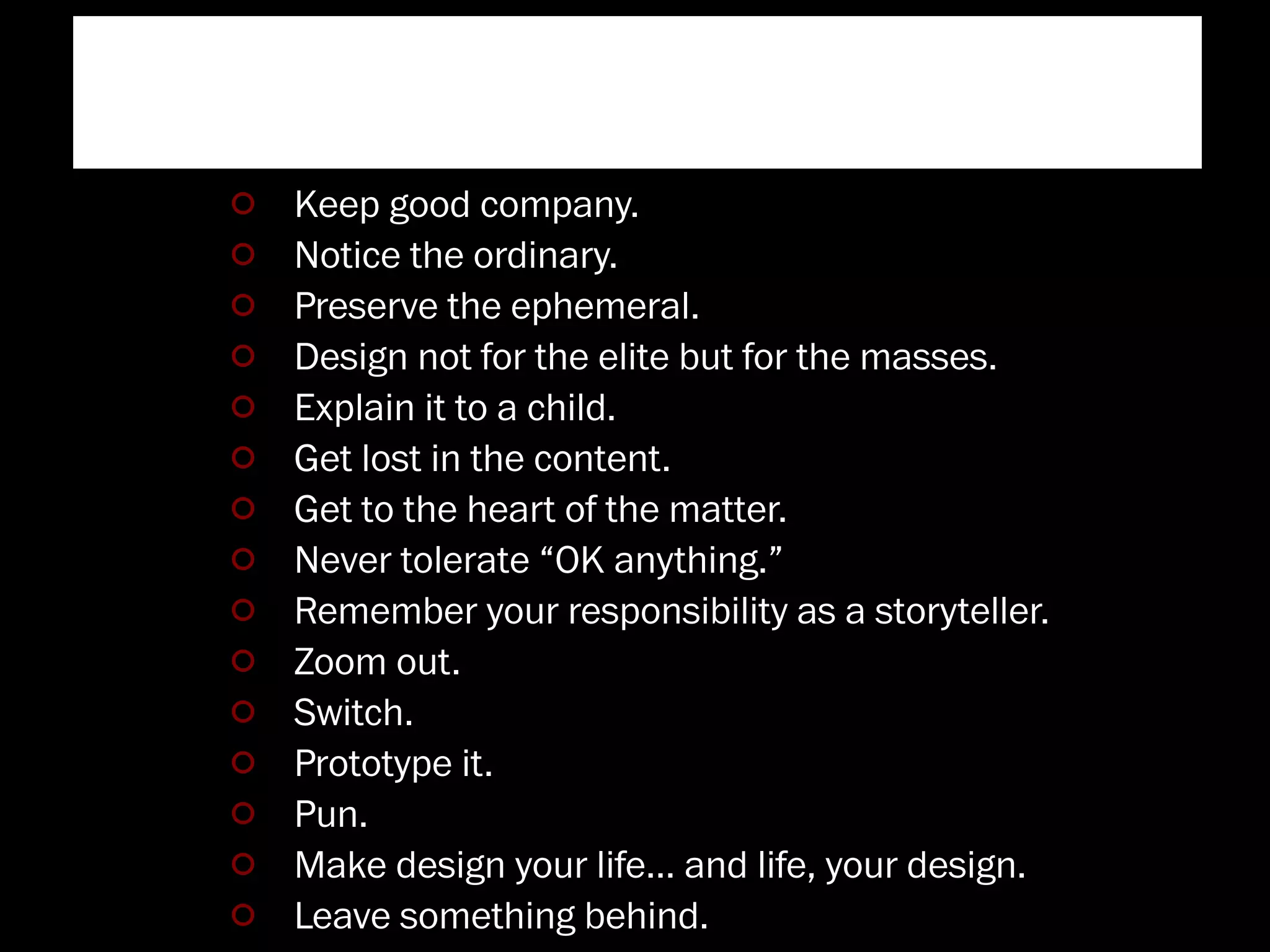Burning Man
Keep good company.
Notice the ordinary.
Preserve the ephemeral.
Design not for the elite but for the masses.
Explain it to a child.
Get lost in the content.
Get to the heart of the matter.
Never tolerate “OK anything.”
Remember your responsibility as a storyteller.
Zoom out.
Switch.
Prototype it.
Pun.
Make design your life… and life, your design.
Leave something behind.
 