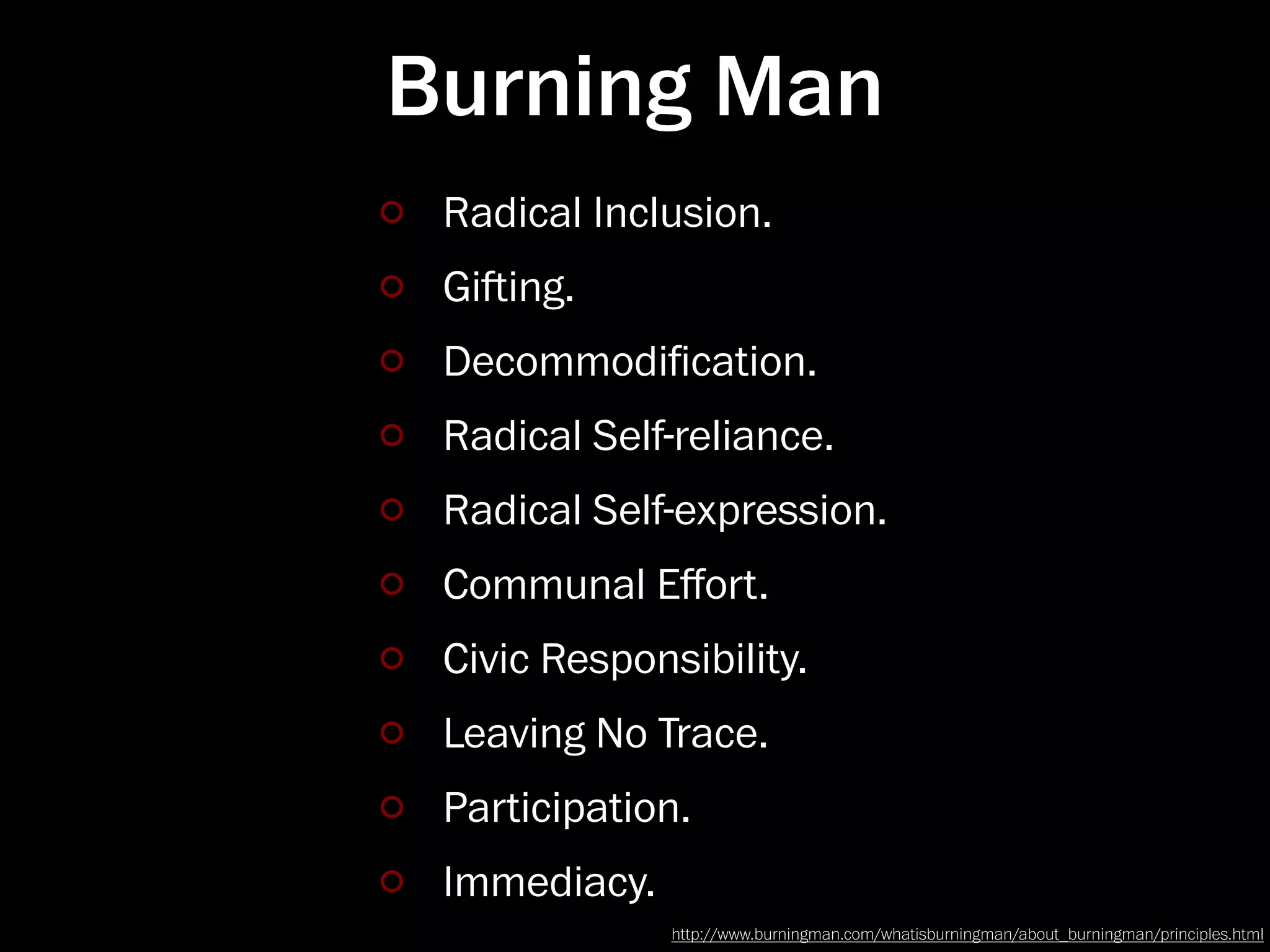 Burning Man
 Radical Inclusion.
 Giing.
 Decommodiﬁcation.
 Radical Self-reliance.
 Radical Self-expression.
 Communal Eﬀort.
 Civic Responsibility.
 Leaving No Trace.
 Participation.
 Immediacy.
              http://www.burningman.com/whatisburningman/about_burningman/principles.html
 
