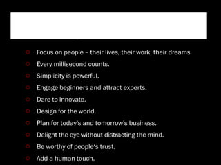 “Ten principles that contribute
to a Googley user experience”
 Focus on people – their lives, their work, their dreams.
 Every millisecond counts.
 Simplicity is powerful.
 Engage beginners and attract experts.
 Dare to innovate.
 Design for the world.
 Plan for today’s and tomorrow’s business.
 Delight the eye without distracting the mind.
 Be worthy of people‘s trust.
 Add a human touch.
 