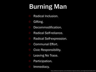 Burning Man
 Radical Inclusion.
 Giing.
 Decommodiﬁcation.
 Radical Self-reliance.
 Radical Self-expression.
 Communal Eﬀort.
 Civic Responsibility.
 Leaving No Trace.
 Participation.
 Immediacy.
              http://www.burningman.com/whatisburningman/about_burningman/principles.html
 