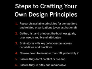 Steps to Craing Your
Own Design Principles
1. Research available principles for competitors
   and related organizations (even aspirational)
2. Gather, list and print out the business goals,
   user needs and brand attributes
3. Brainstorm with key collaborators across
   capabilities and functions
4. Narrow down to no more than 10, preferably 7
5. Ensure they don’t conﬂict or overlap
6. Ensure they’re pithy and memorable
 