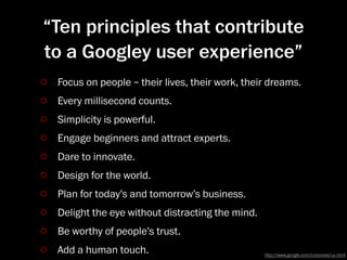 “Ten principles that contribute
to a Googley user experience”
 Focus on people – their lives, their work, their dreams.
 Every millisecond counts.
 Simplicity is powerful.
 Engage beginners and attract experts.
 Dare to innovate.
 Design for the world.
 Plan for today’s and tomorrow’s business.
 Delight the eye without distracting the mind.
 Be worthy of people’s trust.
 Add a human touch.                              http://www.google.com/corporate/ux.html
 
