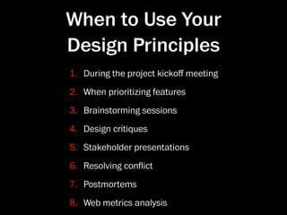 When to Use Your
Design Principles
1. During the project kickoﬀ meeting
2. When prioritizing features
3. Brainstorming sessions
4. Design critiques
5. Stakeholder presentations
6. Resolving conﬂict
7. Postmortems
8. Web metrics analysis
 
