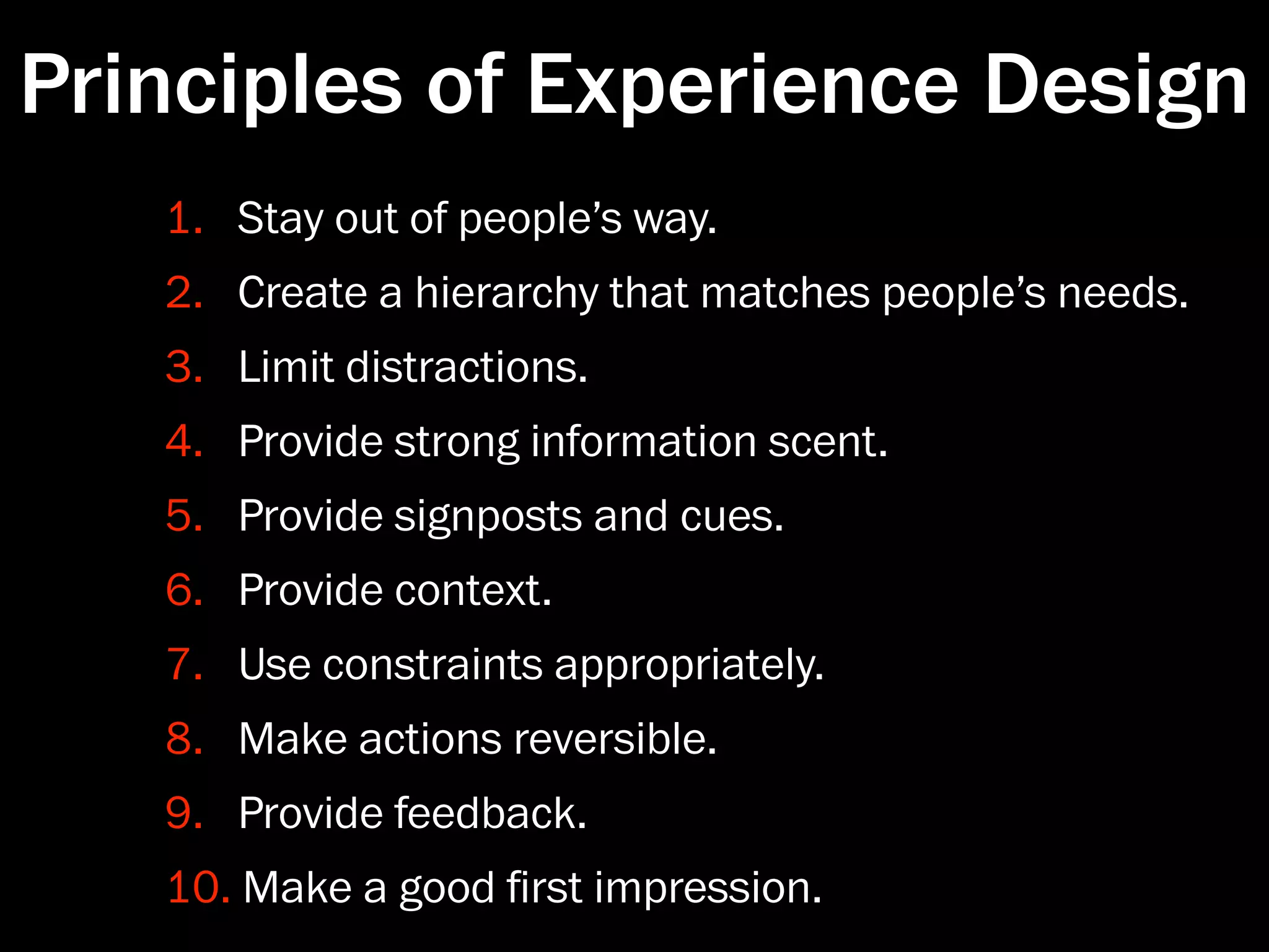 Principles of Experience Design
   1. Stay out of people’s way.
   2. Create a hierarchy that matches people’s needs.
   3. Limit distractions.
   4. Provide strong information scent.
   5. Provide signposts and cues.
   6. Provide context.
   7. Use constraints appropriately.
   8. Make actions reversible.
   9. Provide feedback.
   10. Make a good ﬁrst impression.
 