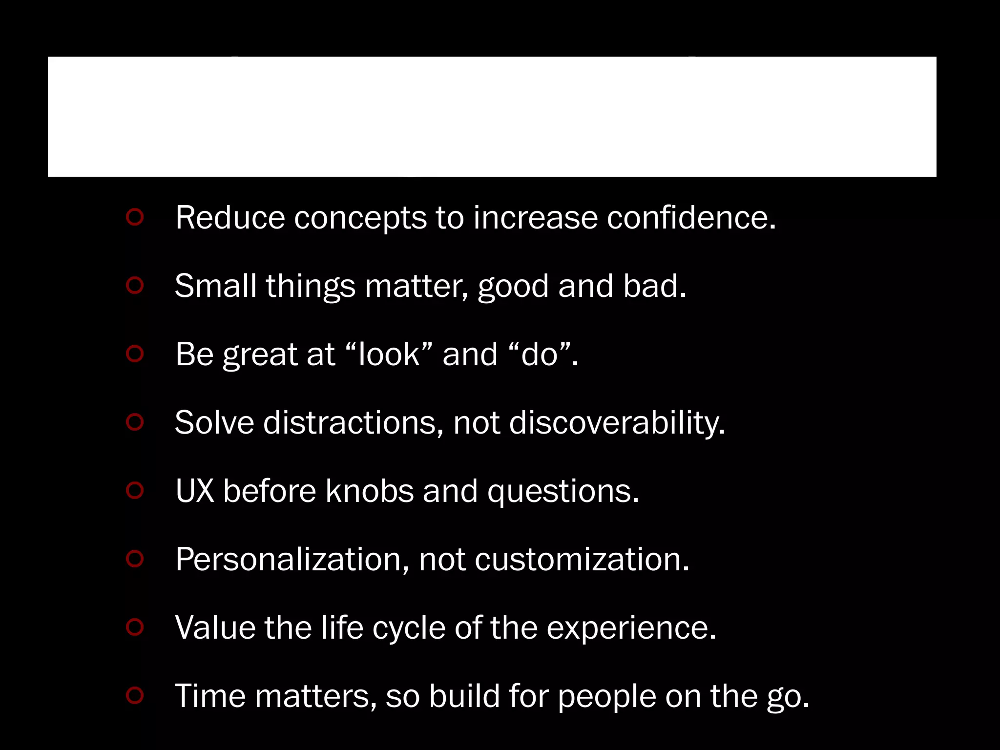 Windows User Experience
   Design Principles
Reduce concepts to increase conﬁdence.
Small things matter, good and bad.
Be great at “look” and “do”.
Solve distractions, not discoverability.
UX before knobs and questions.
Personalization, not customization.
Value the life cycle of the experience.
Time matters, so build for people on the go.
 