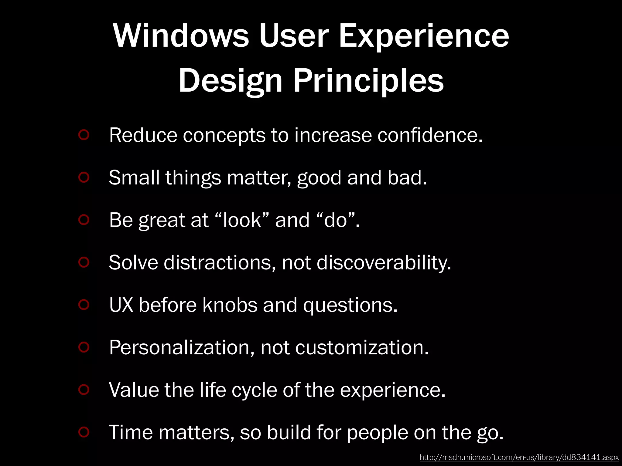 Windows User Experience
   Design Principles
Reduce concepts to increase conﬁdence.
Small things matter, good and bad.
Be great at “look” and “do”.
Solve distractions, not discoverability.
UX before knobs and questions.
Personalization, not customization.
Value the life cycle of the experience.
Time matters, so build for people on the go.
                                    http://msdn.microso.com/en-us/library/dd834141.aspx
 