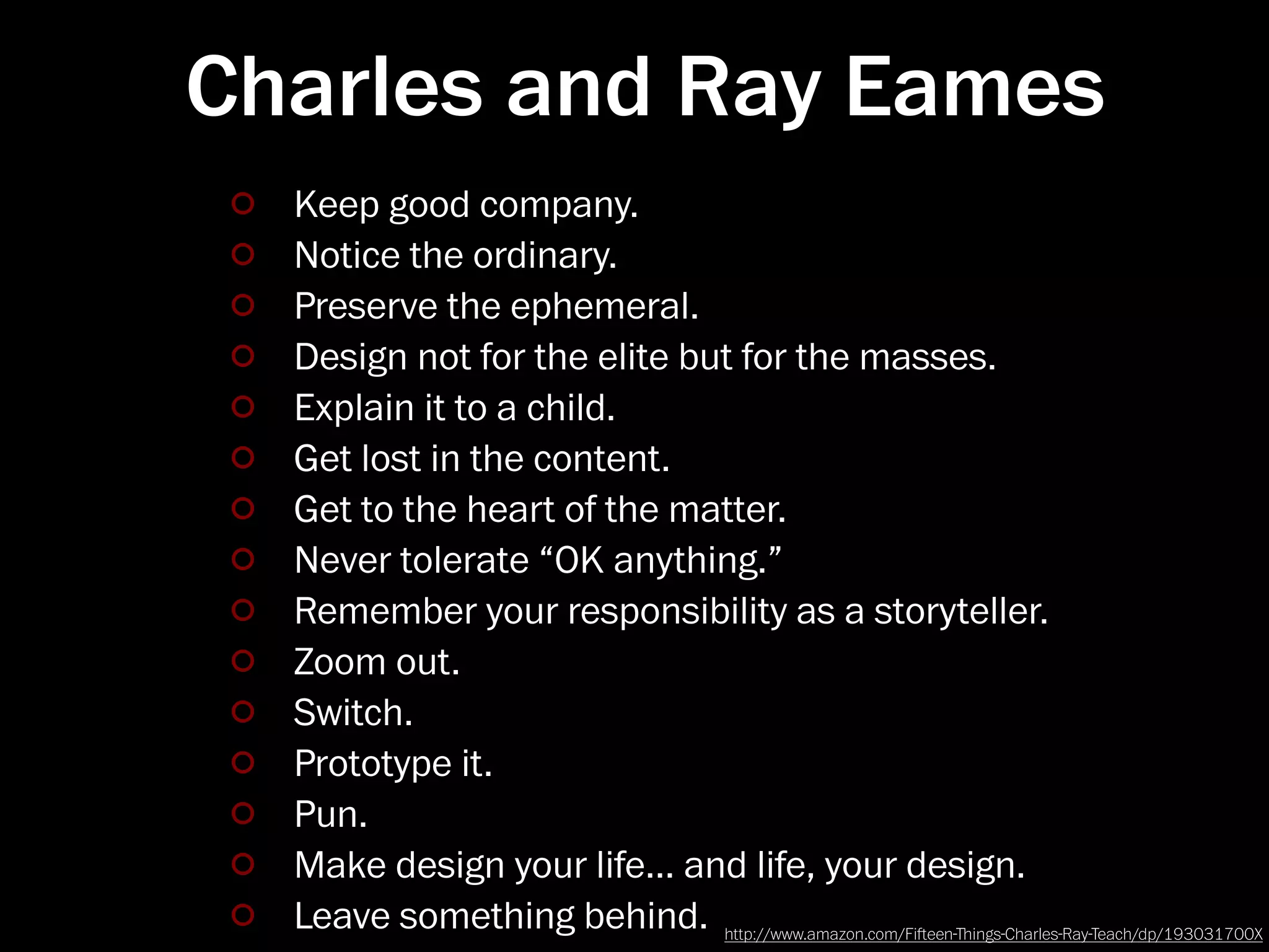 Charles and Ray Eames
  Keep good company.
  Notice the ordinary.
  Preserve the ephemeral.
  Design not for the elite but for the masses.
  Explain it to a child.
  Get lost in the content.
  Get to the heart of the matter.
  Never tolerate “OK anything.”
  Remember your responsibility as a storyteller.
  Zoom out.
  Switch.
  Prototype it.
  Pun.
  Make design your life… and life, your design.
  Leave something behind. http://www.amazon.com/Fieen-ﬔings-Charles-Ray-Teach/dp/193031700X
 