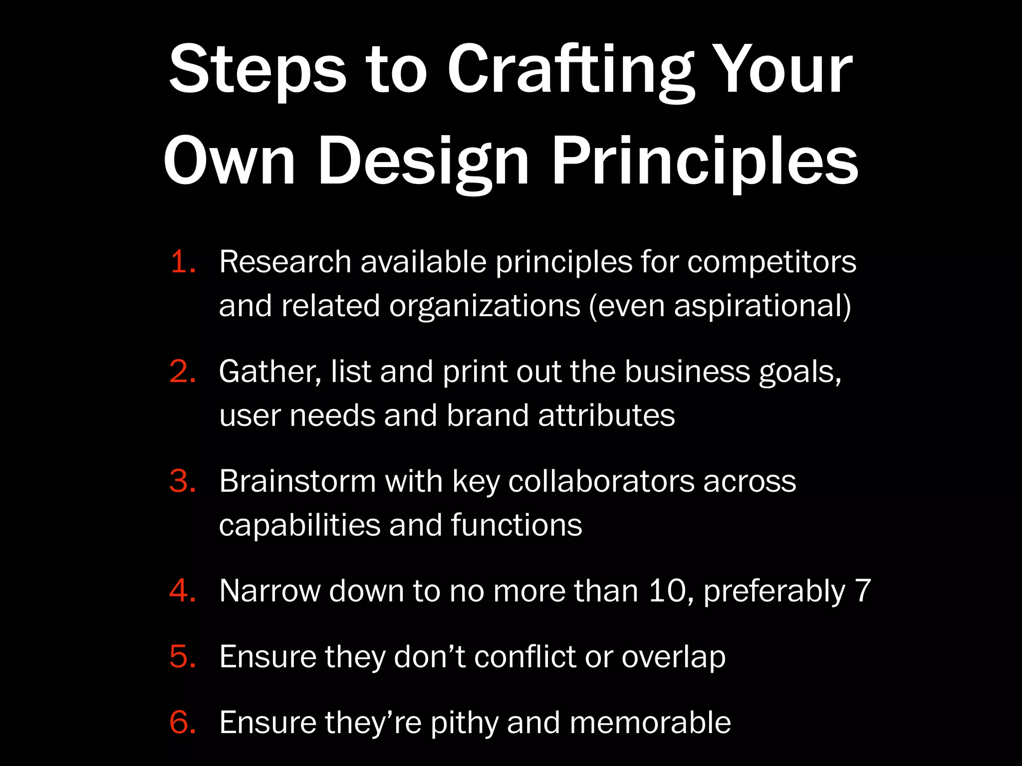 Steps to Craing Your
Own Design Principles
1. Research available principles for competitors
   and related organizations (even aspirational)
2. Gather, list and print out the business goals,
   user needs and brand attributes
3. Brainstorm with key collaborators across
   capabilities and functions
4. Narrow down to no more than 10, preferably 7
5. Ensure they don’t conﬂict or overlap
6. Ensure they’re pithy and memorable
 