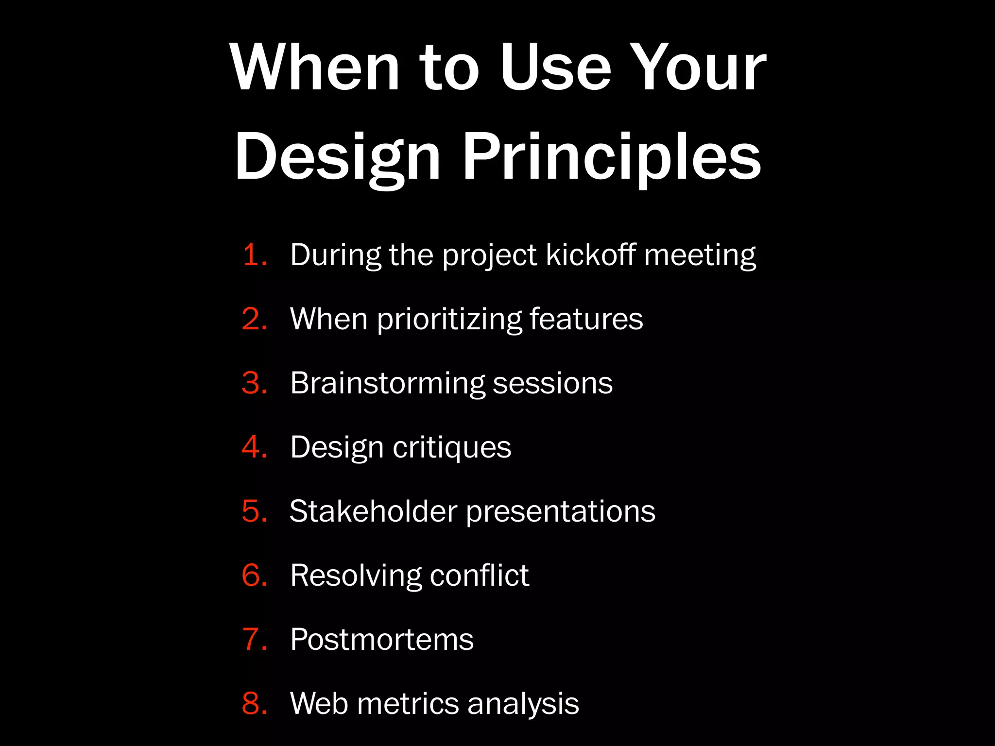 When to Use Your
Design Principles
1. During the project kickoﬀ meeting
2. When prioritizing features
3. Brainstorming sessions
4. Design critiques
5. Stakeholder presentations
6. Resolving conﬂict
7. Postmortems
8. Web metrics analysis
 