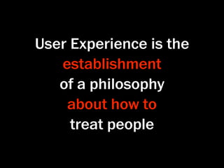 User Experience is the
   establishment
   of a philosophy
    about how to
     treat people
 