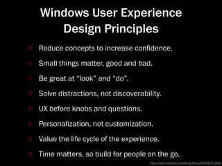 Windows User Experience
   Design Principles
Reduce concepts to increase conﬁdence.
Small things matter, good and bad.
Be great at “look” and “do”.
Solve distractions, not discoverability.
UX before knobs and questions.
Personalization, not customization.
Value the life cycle of the experience.
Time matters, so build for people on the go.
                                    http://msdn.microso.com/en-us/library/dd834141.aspx
 