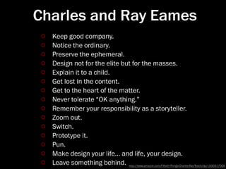 Charles and Ray Eames
  Keep good company.
  Notice the ordinary.
  Preserve the ephemeral.
  Design not for the elite but for the masses.
  Explain it to a child.
  Get lost in the content.
  Get to the heart of the matter.
  Never tolerate “OK anything.”
  Remember your responsibility as a storyteller.
  Zoom out.
  Switch.
  Prototype it.
  Pun.
  Make design your life… and life, your design.
  Leave something behind. http://www.amazon.com/Fieen-ﬔings-Charles-Ray-Teach/dp/193031700X
 