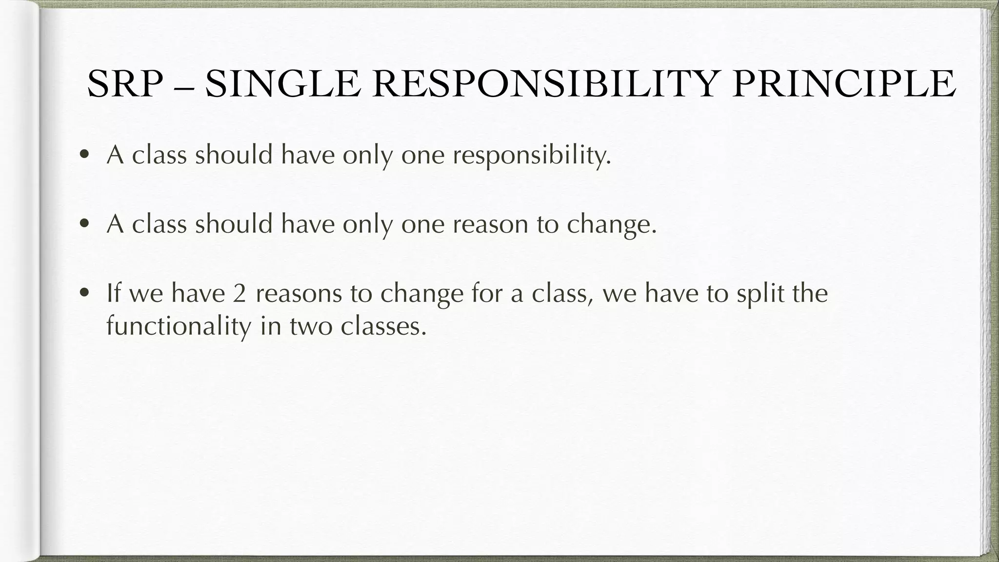SRP – SINGLE RESPONSIBILITY PRINCIPLE
• A class should have only one responsibility.
• A class should have only one reason to change.
• If we have 2 reasons to change for a class, we have to split the
functionality in two classes.
 