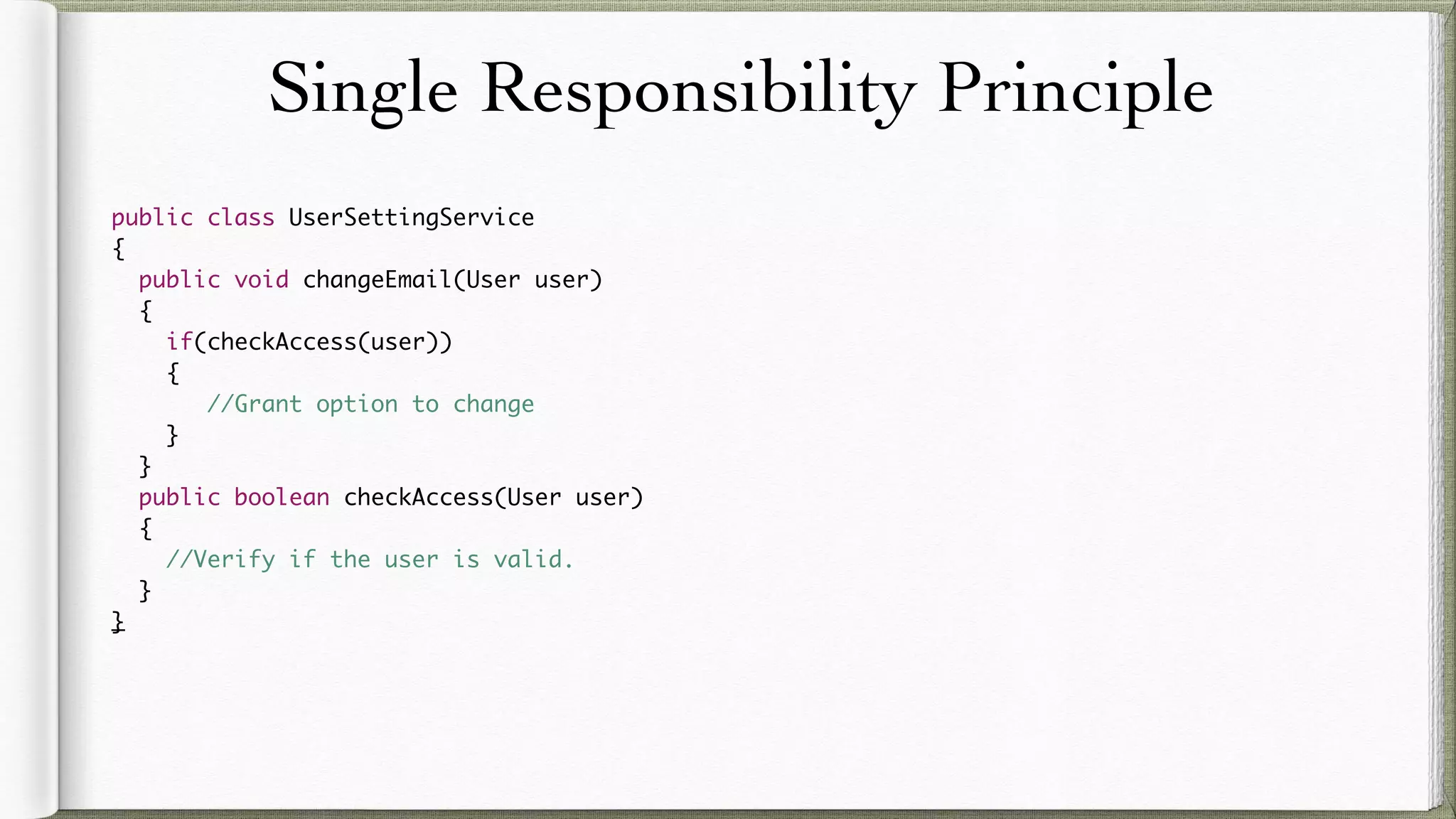 Single Responsibility Principle
public class UserSettingService
{
public void changeEmail(User user)
{
if(checkAccess(user))
{
//Grant option to change
}
}
public boolean checkAccess(User user)
{
//Verify if the user is valid.
}
}
 