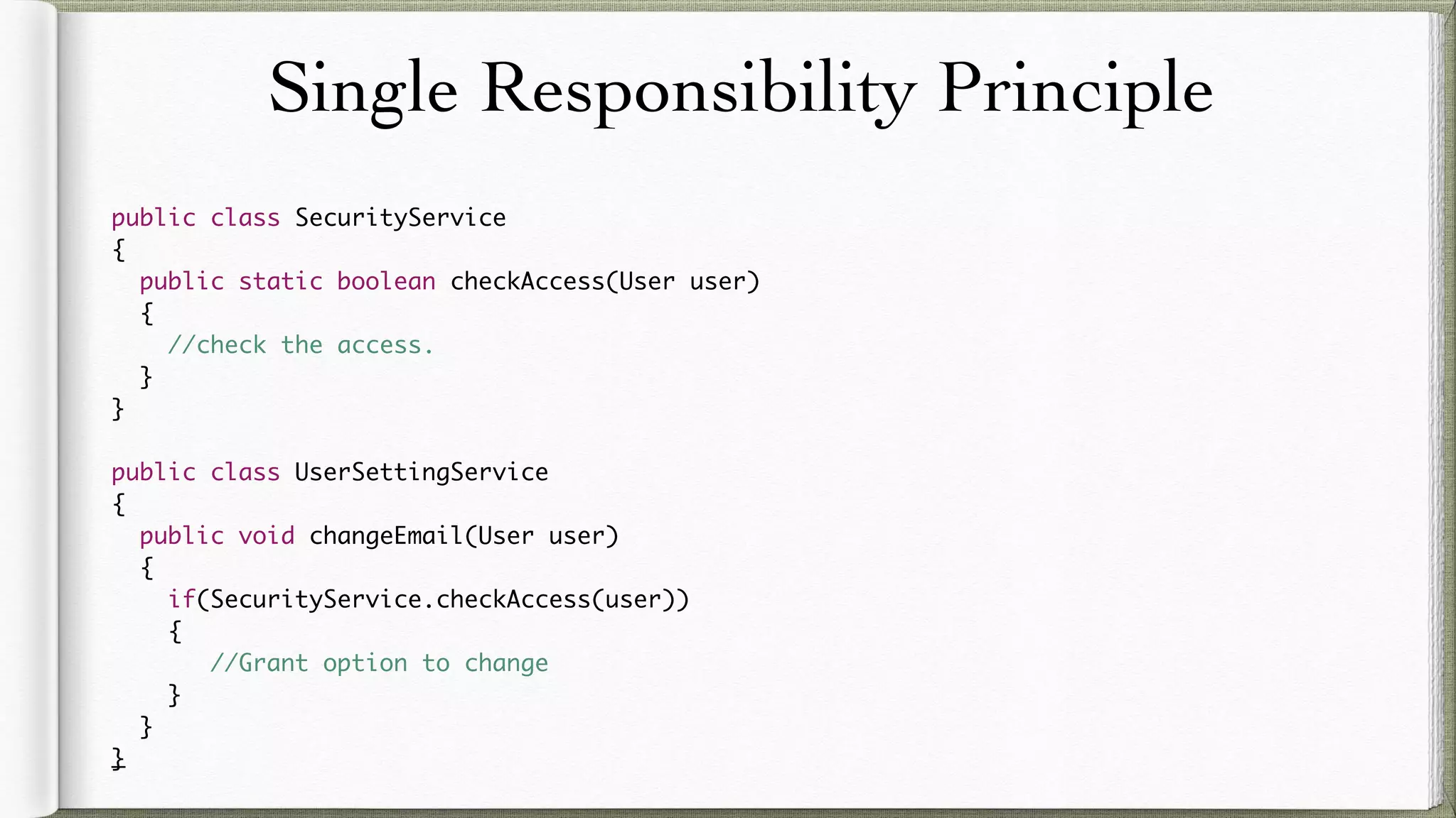 Single Responsibility Principle
public class SecurityService
{
public static boolean checkAccess(User user)
{
//check the access.
}
}
public class UserSettingService
{
public void changeEmail(User user)
{
if(SecurityService.checkAccess(user))
{
//Grant option to change
}
}
}
 