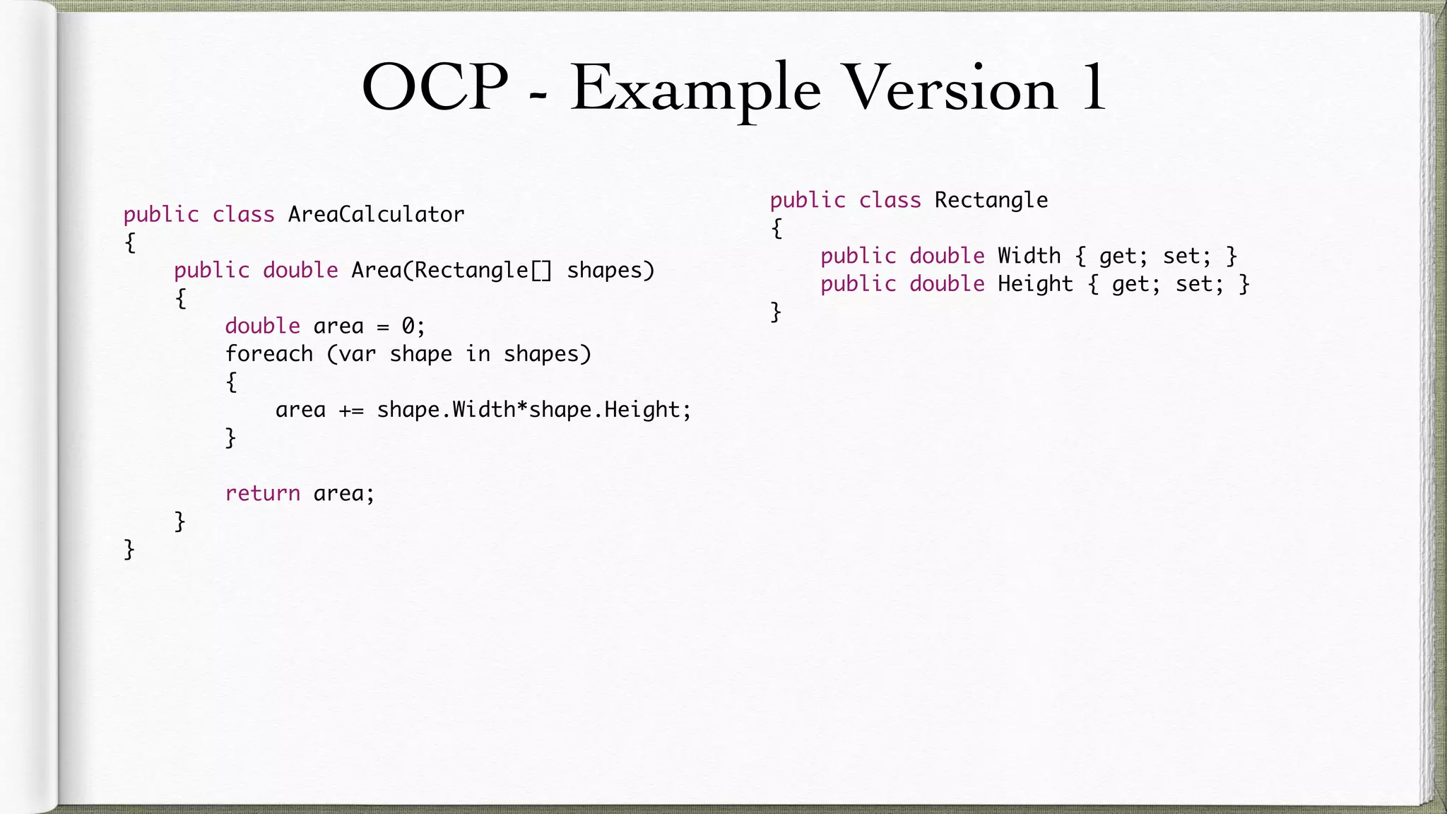 OCP - Example Version 1
public class AreaCalculator
{
public double Area(Rectangle[] shapes)
{
double area = 0;
foreach (var shape in shapes)
{
area += shape.Width*shape.Height;
}
return area;
}
}
public class Rectangle
{
public double Width { get; set; }
public double Height { get; set; }
}
 